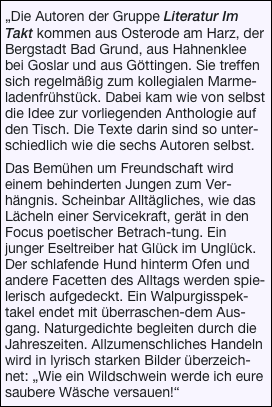 
„Die Autoren der Gruppe Literatur Im Takt kommen aus Osterode am Harz, der Bergstadt Bad Grund, aus Hahnenklee bei Goslar und aus Göttingen. Sie treffen sich regelmäßig zum kollegialen Marme-ladenfrühstück. Dabei kam wie von selbst die Idee zur vorliegenden Anthologie auf den Tisch. Die Texte darin sind so unter-schiedlich wie die sechs Autoren selbst.

Das Bemühen um Freundschaft wird einem behinderten Jungen zum Ver-hängnis. Scheinbar Alltägliches, wie das Lächeln einer Servicekraft, gerät in den Focus poetischer Betrach-tung. Ein junger Eseltreiber hat Glück im Unglück. Der schlafende Hund hinterm Ofen und andere Facetten des Alltags werden spie-lerisch aufgedeckt. Ein Walpurgisspek-takel endet mit überraschen-dem Aus-gang. Naturgedichte begleiten durch die Jahreszeiten. Allzumenschliches Handeln wird in lyrisch starken Bilder überzeich-net: „Wie ein Wildschwein werde ich eure saubere Wäsche versauen!“